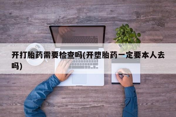 药流药使用开打胎药需要检查吗(开堕胎药一定要本人去吗)