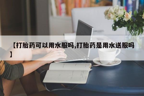 药流药使用【打胎药可以用水服吗,打胎药是用水送服吗】