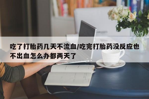 药流药使用吃了打胎药几天不流血/吃完打胎药没反应也不出血怎么办都两天了