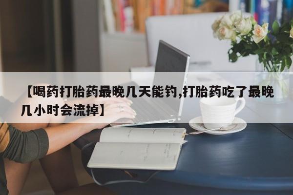 药流药使用【喝药打胎药最晚几天能钓,打胎药吃了最晚几小时会流掉】