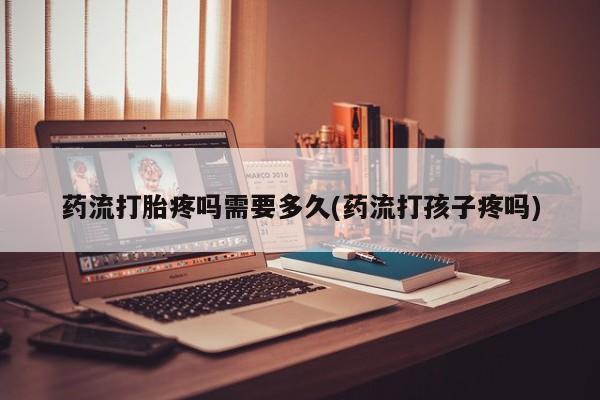 药流药使用药流打胎疼吗需要多久(药流打孩子疼吗)