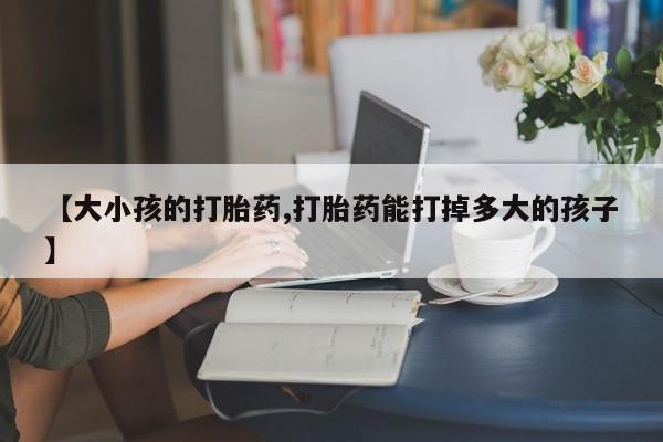 药流药使用【大小孩的打胎药,打胎药能打掉多大的孩子】