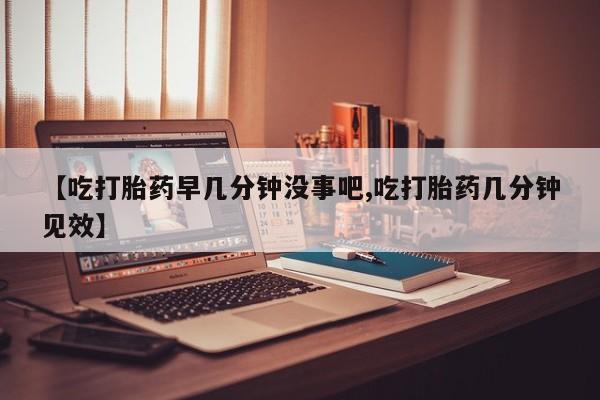 药流药使用【吃打胎药早几分钟没事吧,吃打胎药几分钟见效】