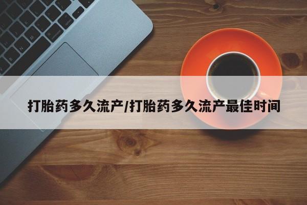 药流药使用打胎药多久流产/打胎药多久流产最佳时间