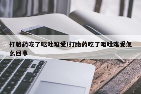 药流药使用打胎药吃了呕吐难受/打胎药吃了呕吐难受怎么回事