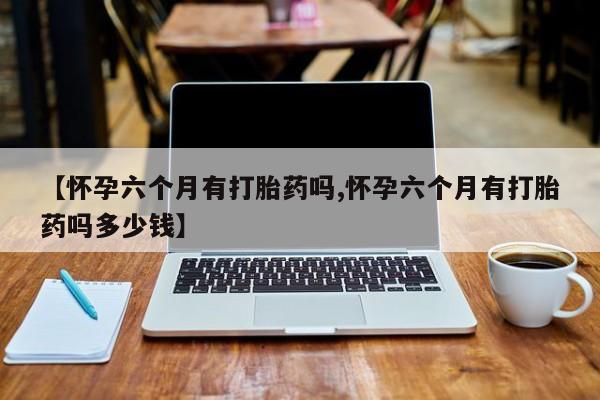 药流药使用【怀孕六个月有打胎药吗,怀孕六个月有打胎药吗多少钱】