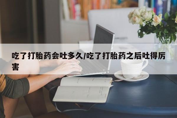 药流药使用吃了打胎药会吐多久/吃了打胎药之后吐得厉害
