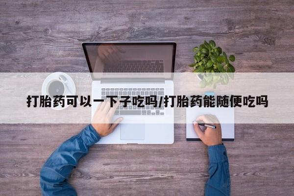 药流药使用打胎药可以一下子吃吗/打胎药能随便吃吗