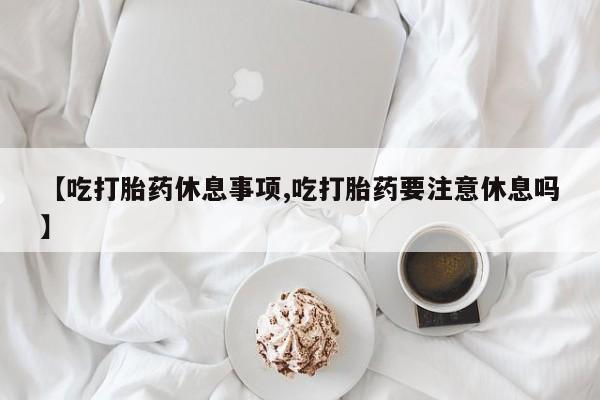 药流药使用【吃打胎药休息事项,吃打胎药要注意休息吗】