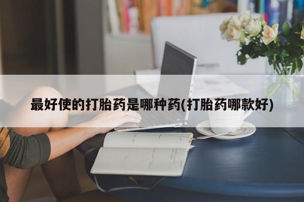 药流药使用最好使的打胎药是哪种药(打胎药哪款好)