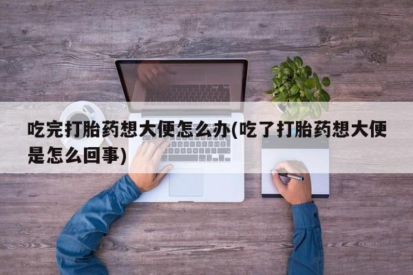 药流药使用吃完打胎药想大便怎么办(吃了打胎药想大便是怎么回事)
