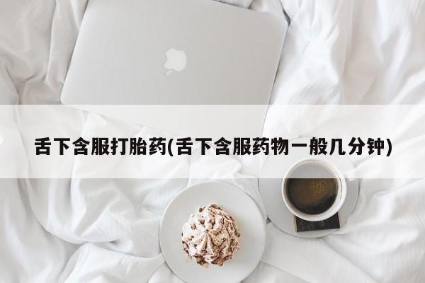 药流药使用舌下含服打胎药(舌下含服药物一般几分钟)