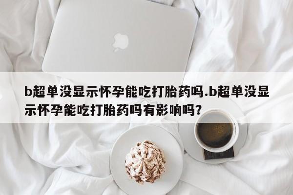 药流药使用b超单没显示怀孕能吃打胎药吗.b超单没显示怀孕能吃打胎药吗有影响吗？