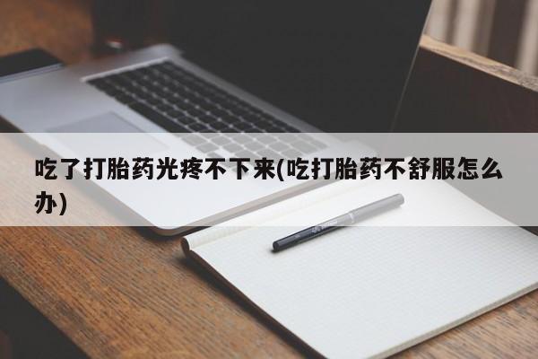 药流药使用吃了打胎药光疼不下来(吃打胎药不舒服怎么办)