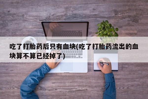 药流药使用吃了打胎药后只有血块(吃了打胎药流出的血块算不算已经掉了)