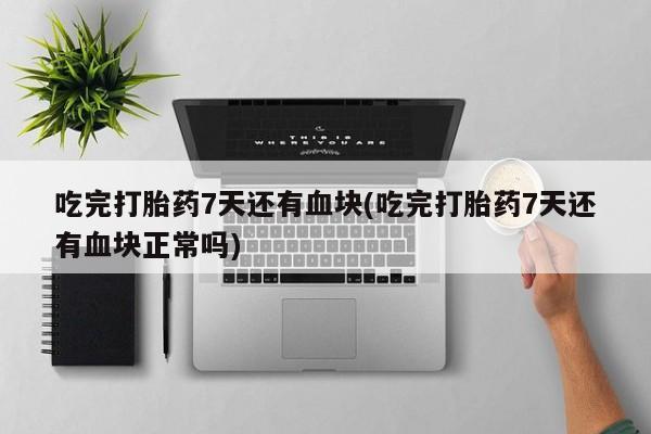 药流药使用吃完打胎药7天还有血块(吃完打胎药7天还有血块正常吗)