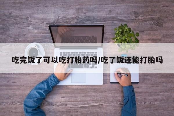药流药使用吃完饭了可以吃打胎药吗/吃了饭还能打胎吗
