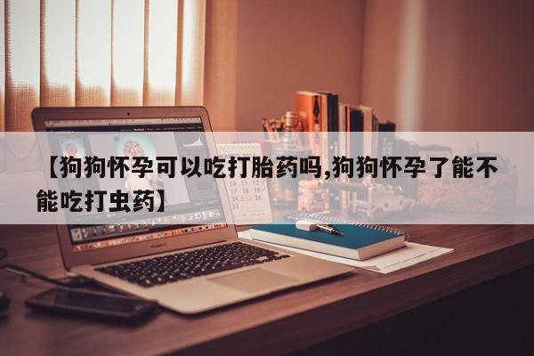 药流药使用【狗狗怀孕可以吃打胎药吗,狗狗怀孕了能不能吃打虫药】