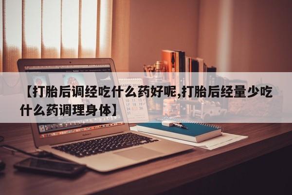 药流药使用【打胎后调经吃什么药好呢,打胎后经量少吃什么药调理身体】