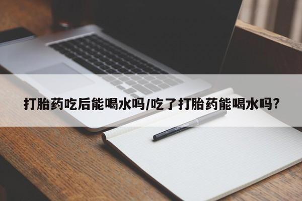 药流药使用打胎药吃后能喝水吗/吃了打胎药能喝水吗?