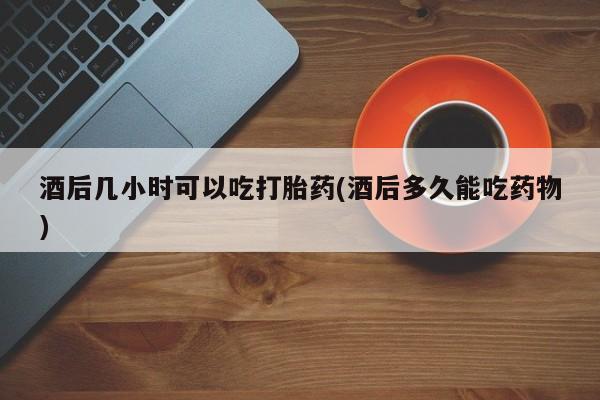 药流药使用酒后几小时可以吃打胎药(酒后多久能吃药物)