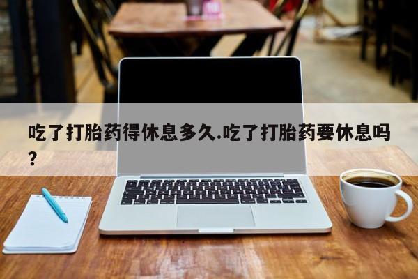 药流药使用吃了打胎药得休息多久.吃了打胎药要休息吗？