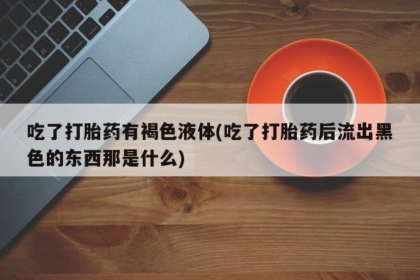 药流药使用吃了打胎药有褐色液体(吃了打胎药后流出黑色的东西那是什么)