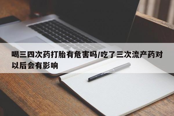 药流药使用喝三四次药打胎有危害吗/吃了三次流产药对以后会有影响