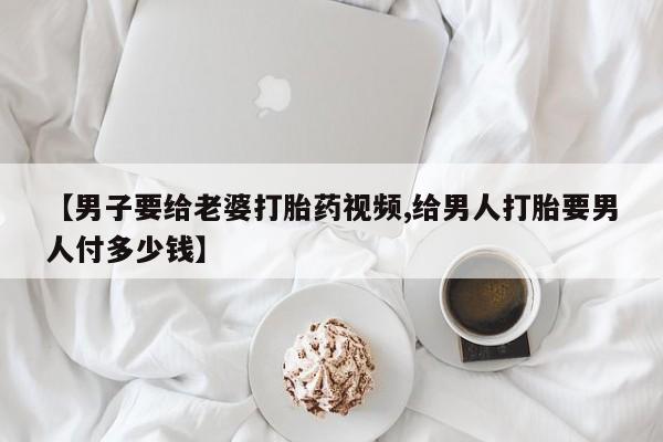 药流药使用【男子要给老婆打胎药视频,给男人打胎要男人付多少钱】