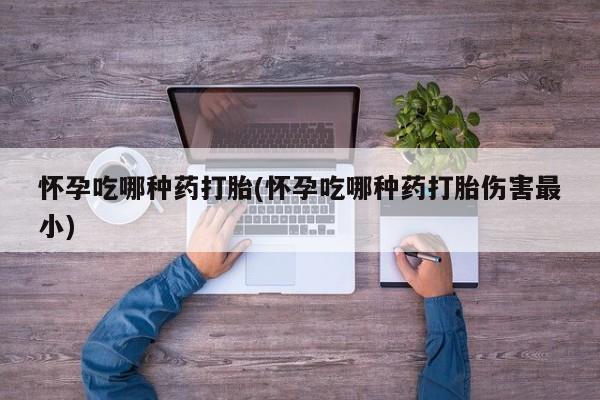 药流药使用怀孕吃哪种药打胎(怀孕吃哪种药打胎伤害最小)