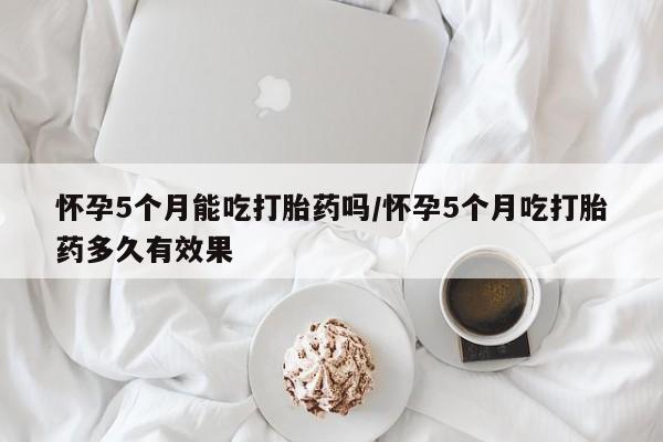 药流药使用怀孕5个月能吃打胎药吗/怀孕5个月吃打胎药多久有效果