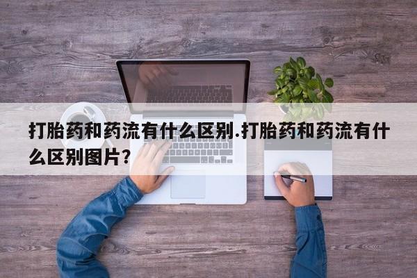 药流药使用打胎药和药流有什么区别.打胎药和药流有什么区别图片？