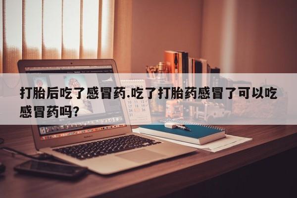 药流药使用打胎后吃了感冒药.吃了打胎药感冒了可以吃感冒药吗？