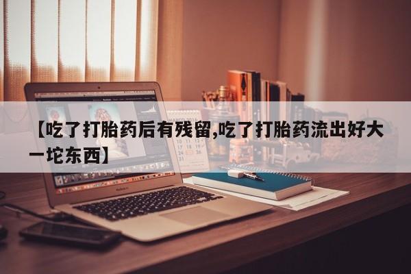 药流药使用【吃了打胎药后有残留,吃了打胎药流出好大一坨东西】