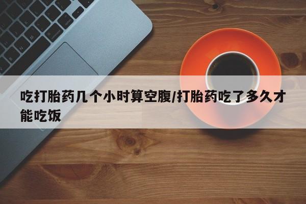 药流药使用吃打胎药几个小时算空腹/打胎药吃了多久才能吃饭
