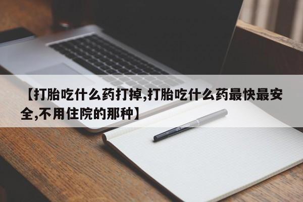 药流药使用【打胎吃什么药打掉,打胎吃什么药最快最安全,不用住院的那种】