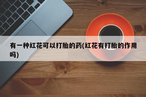 药流药使用有一种红花可以打胎的药(红花有打胎的作用吗)