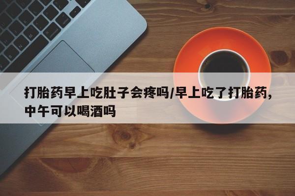 药流药使用打胎药早上吃肚子会疼吗/早上吃了打胎药,中午可以喝酒吗