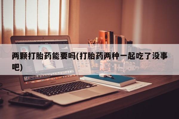 药流药使用两颗打胎药能要吗(打胎药两种一起吃了没事吧)
