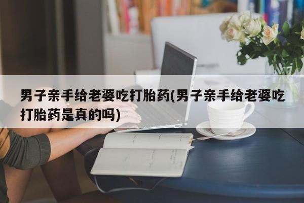 药流药使用男子亲手给老婆吃打胎药(男子亲手给老婆吃打胎药是真的吗)
