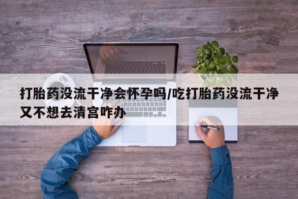 药流药使用打胎药没流干净会怀孕吗/吃打胎药没流干净又不想去清宫咋办