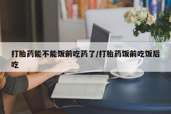 药流药使用打胎药能不能饭前吃药了/打胎药饭前吃饭后吃