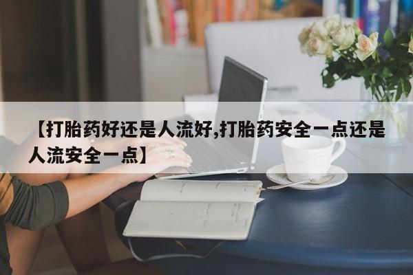药流药使用【打胎药好还是人流好,打胎药安全一点还是人流安全一点】