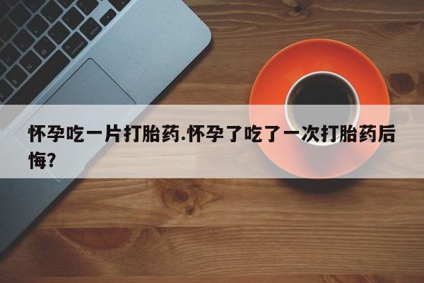 药流药使用怀孕吃一片打胎药.怀孕了吃了一次打胎药后悔？