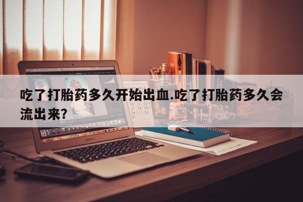 药流药使用吃了打胎药多久开始出血.吃了打胎药多久会流出来？