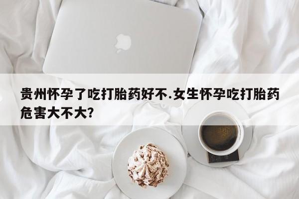 药流药使用贵州怀孕了吃打胎药好不.女生怀孕吃打胎药危害大不大？