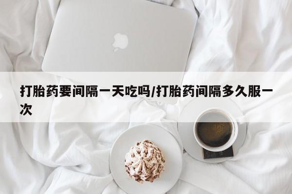 药流药使用打胎药要间隔一天吃吗/打胎药间隔多久服一次