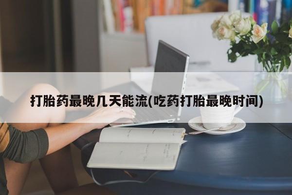 药流药使用打胎药最晚几天能流(吃药打胎最晚时间)