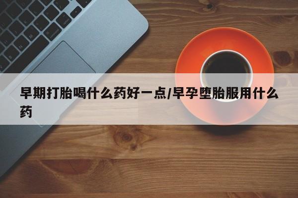 药流药使用早期打胎喝什么药好一点/早孕堕胎服用什么药