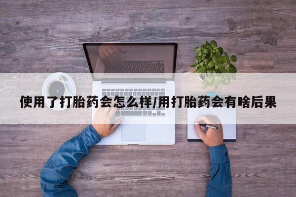 药流药使用使用了打胎药会怎么样/用打胎药会有啥后果